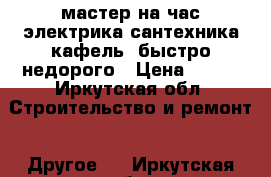 мастер на час.электрика,сантехника,кафель,.быстро недорого › Цена ­ 500 - Иркутская обл. Строительство и ремонт » Другое   . Иркутская обл.